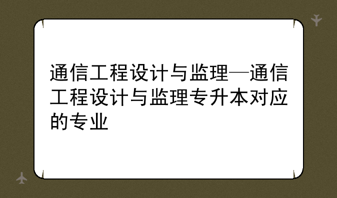 通信工程设计与监理—通信工程设计与监理专升本对应的专业