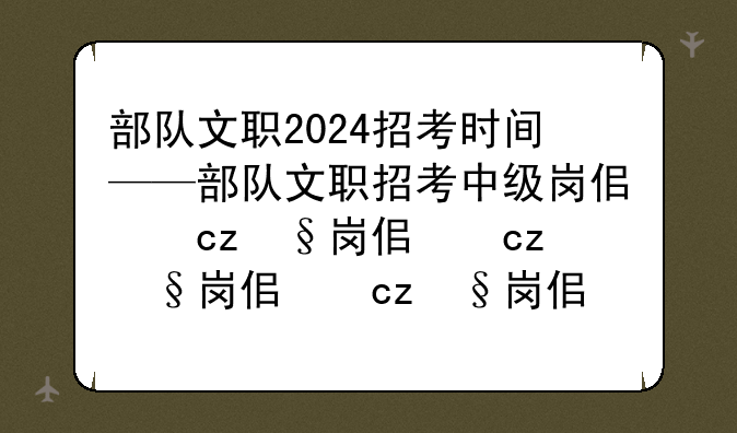 部队文职2024招考时间——部队文职招考中级岗位条件是什么