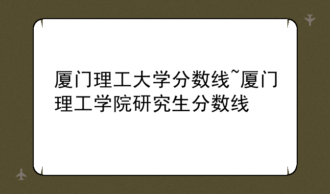 厦门理工大学分数线~厦门理工学院研究生分数线