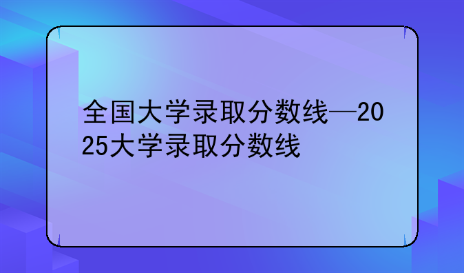全国大学录取分数线—2025大学录取分数线