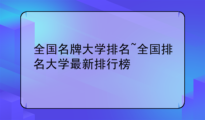 全国名牌大学排名~全国排名大学最新排行榜