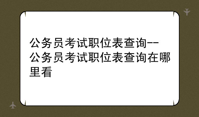 公务员考试职位表查询--公务员考试职位表查询在哪里看