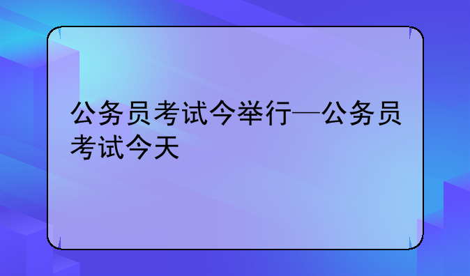 公务员考试今举行—公务员考试今天