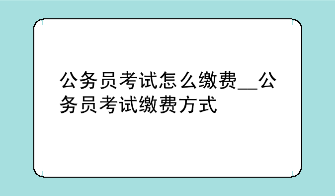 公务员考试怎么缴费__公务员考试缴费方式