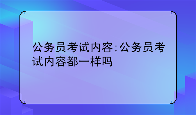 公务员考试内容;公务员考试内容都一样吗
