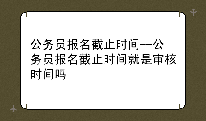 公务员报名截止时间--公务员报名截止时间就是审核时间吗