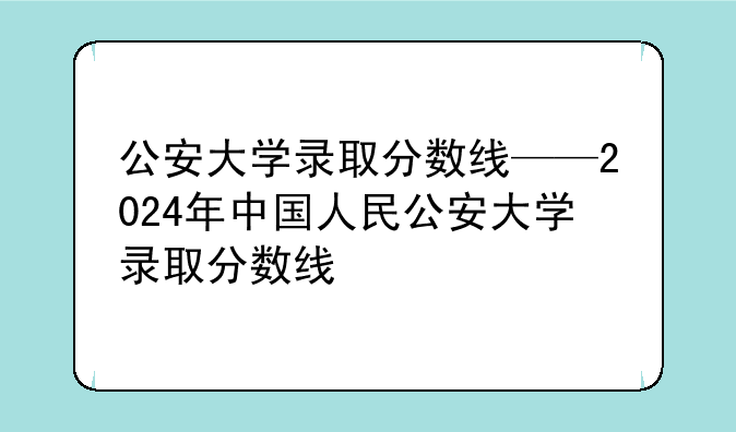 公安大学录取分数线——2024年中国人民公安大学录取分数线