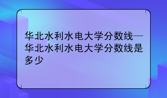 华北水利水电大学分数线—华北水利水电大学分数线是多少